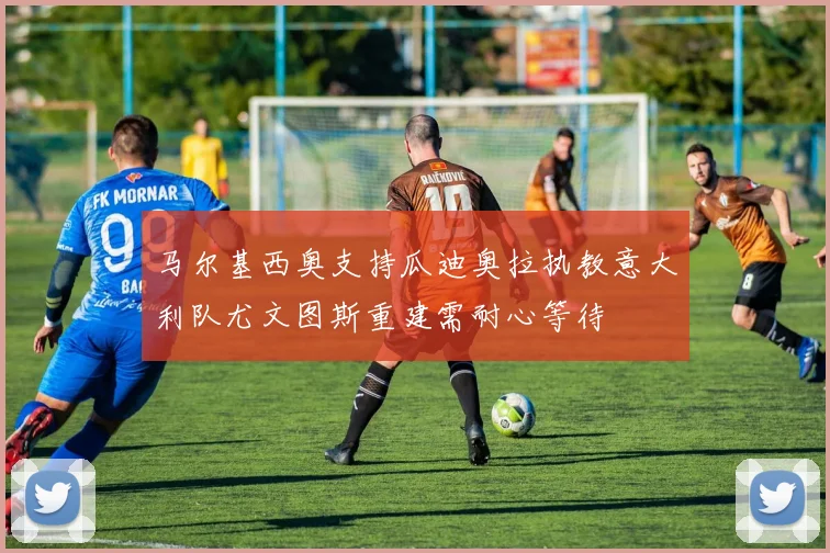 马尔基西奥支持瓜迪奥拉执教意大利队尤文图斯重建需耐心等待
