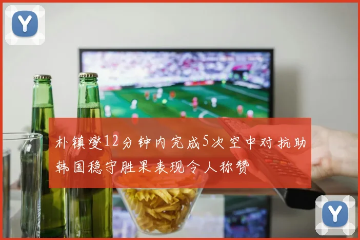 朴镇燮12分钟内完成5次空中对抗助韩国稳守胜果表现令人称赞