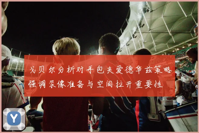 戈贝尔分析对手包夹爱德华兹策略强调录像准备与空间拉开重要性