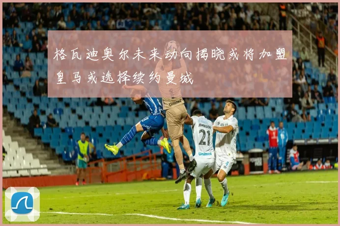 格瓦迪奥尔未来动向揭晓或将加盟皇马或选择续约曼城