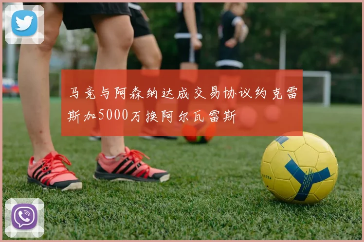 马竞与阿森纳达成交易协议约克雷斯加5000万换阿尔瓦雷斯