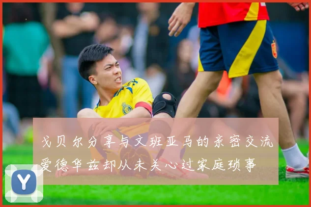 戈贝尔分享与文班亚马的亲密交流爱德华兹却从未关心过家庭琐事
