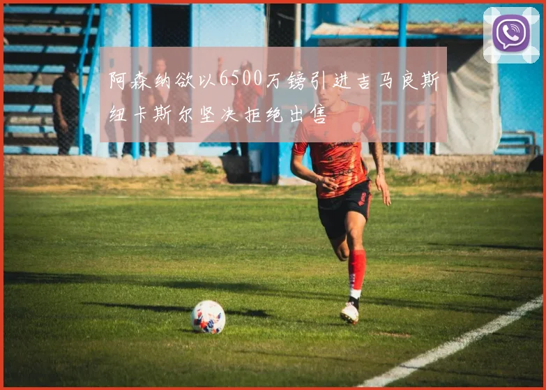 阿森纳欲以6500万镑引进吉马良斯纽卡斯尔坚决拒绝出售
