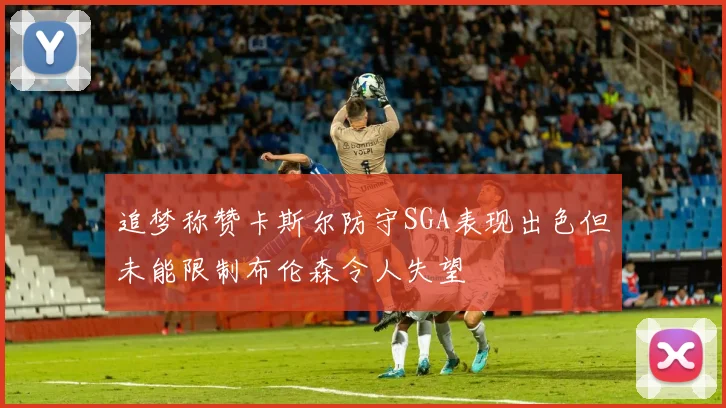 追梦称赞卡斯尔防守SGA表现出色但未能限制布伦森令人失望