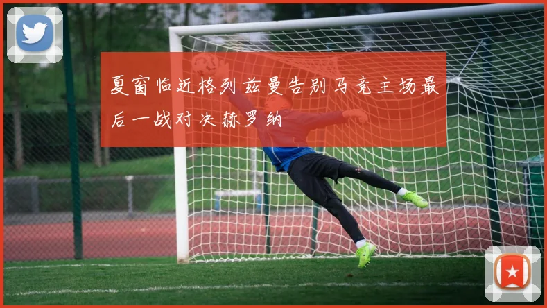 夏窗临近格列兹曼告别马竞主场最后一战对决赫罗纳