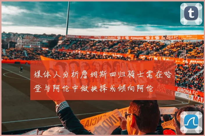 媒体人分析詹姆斯回归骑士需在哈登与阿伦中做抉择或倾向阿伦