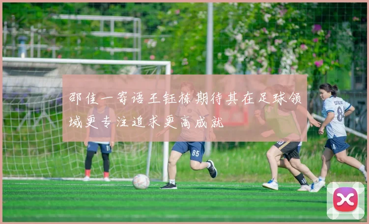 邵佳一寄语王钰栋期待其在足球领域更专注追求更高成就