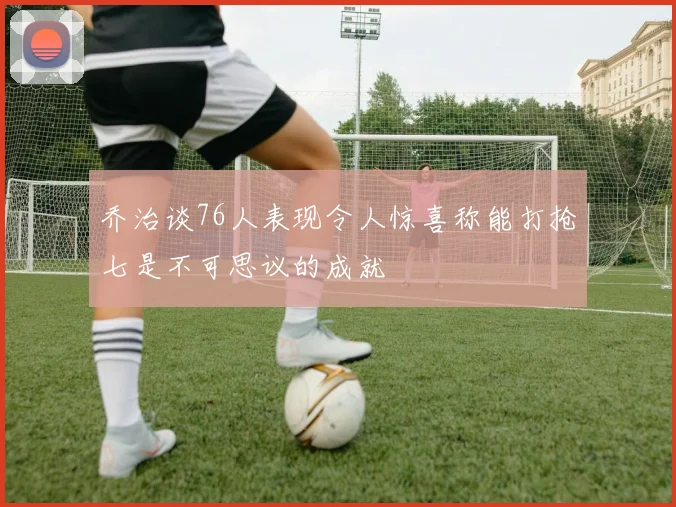 乔治谈76人表现令人惊喜称能打抢七是不可思议的成就