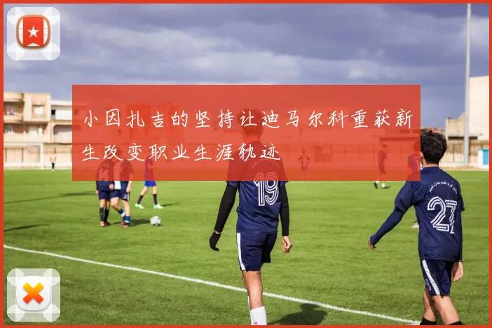小因扎吉的坚持让迪马尔科重获新生改变职业生涯轨迹