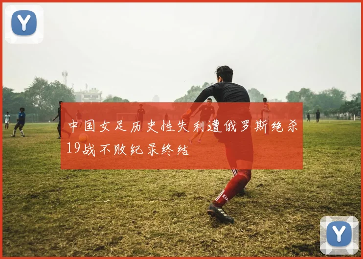中国女足历史性失利遭俄罗斯绝杀19战不败纪录终结